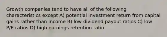 Growth companies tend to have all of the following characteristics except A) potential investment return from capital gains rather than income B) low dividend payout ratios C) low P/E ratios D) high earnings retention ratio