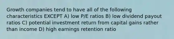 Growth companies tend to have all of the following characteristics EXCEPT A) low P/E ratios B) low dividend payout ratios C) potential investment return from capital gains rather than income D) high earnings retention ratio