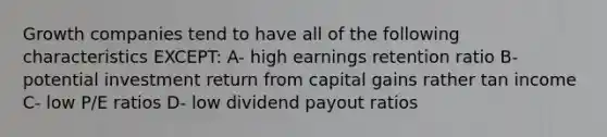 Growth companies tend to have all of the following characteristics EXCEPT: A- high earnings retention ratio B- potential investment return from capital gains rather tan income C- low P/E ratios D- low dividend payout ratios