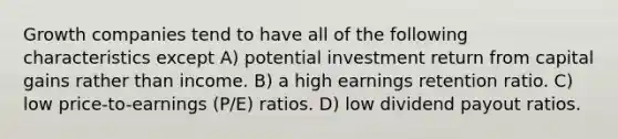 Growth companies tend to have all of the following characteristics except A) potential investment return from capital gains rather than income. B) a high earnings retention ratio. C) low price-to-earnings (P/E) ratios. D) low dividend payout ratios.