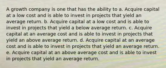 A growth company is one that has the ability to a. Acquire capital at a low cost and is able to invest in projects that yield an average return. b. Acquire capital at a low cost and is able to invest in projects that yield a below average return. c. Acquire capital at an average cost and is able to invest in projects that yield an above average return. d. Acquire capital at an average cost and is able to invest in projects that yield an average return. e. Acquire capital at an above average cost and is able to invest in projects that yield an average return.