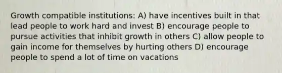 Growth compatible institutions: A) have incentives built in that lead people to work hard and invest B) encourage people to pursue activities that inhibit growth in others C) allow people to gain income for themselves by hurting others D) encourage people to spend a lot of time on vacations