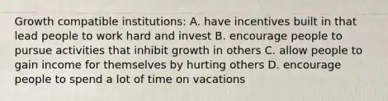 Growth compatible institutions: A. have incentives built in that lead people to work hard and invest B. encourage people to pursue activities that inhibit growth in others C. allow people to gain income for themselves by hurting others D. encourage people to spend a lot of time on vacations