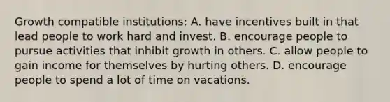 Growth compatible institutions: A. have incentives built in that lead people to work hard and invest. B. encourage people to pursue activities that inhibit growth in others. C. allow people to gain income for themselves by hurting others. D. encourage people to spend a lot of time on vacations.