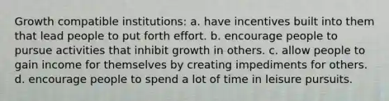 Growth compatible institutions: a. have incentives built into them that lead people to put forth effort. b. encourage people to pursue activities that inhibit growth in others. c. allow people to gain income for themselves by creating impediments for others. d. encourage people to spend a lot of time in leisure pursuits.