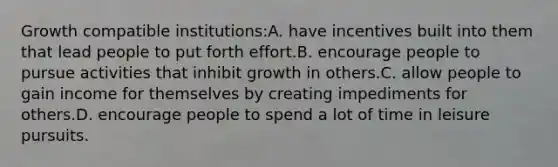 Growth compatible institutions:A. have incentives built into them that lead people to put forth effort.B. encourage people to pursue activities that inhibit growth in others.C. allow people to gain income for themselves by creating impediments for others.D. encourage people to spend a lot of time in leisure pursuits.