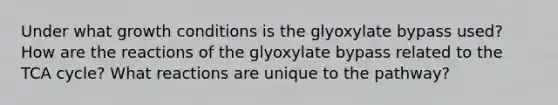 Under what growth conditions is the glyoxylate bypass used? How are the reactions of the glyoxylate bypass related to the TCA cycle? What reactions are unique to the pathway?