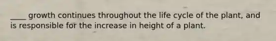 ____ growth continues throughout the life cycle of the plant, and is responsible for the increase in height of a plant.