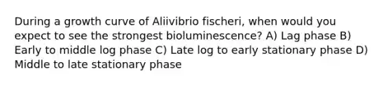 During a growth curve of Aliivibrio fischeri, when would you expect to see the strongest bioluminescence? A) Lag phase B) Early to middle log phase C) Late log to early stationary phase D) Middle to late stationary phase