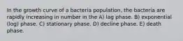 In the growth curve of a bacteria population, the bacteria are rapidly increasing in number in the A) lag phase. B) exponential (log) phase. C) stationary phase. D) decline phase. E) death phase.