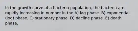 In the growth curve of a bacteria population, the bacteria are rapidly increasing in number in the A) lag phase. B) exponential (log) phase. C) stationary phase. D) decline phase. E) death phase.