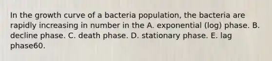 In the growth curve of a bacteria population, the bacteria are rapidly increasing in number in the A. exponential (log) phase. B. decline phase. C. death phase. D. stationary phase. E. lag phase60.