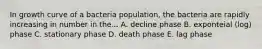 In growth curve of a bacteria population, the bacteria are rapidly increasing in number in the... A. decline phase B. exponteial (log) phase C. stationary phase D. death phase E. lag phase