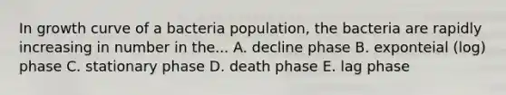 In growth curve of a bacteria population, the bacteria are rapidly increasing in number in the... A. decline phase B. exponteial (log) phase C. stationary phase D. death phase E. lag phase