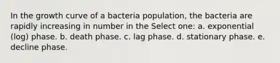 In the growth curve of a bacteria population, the bacteria are rapidly increasing in number in the Select one: a. exponential (log) phase. b. death phase. c. lag phase. d. stationary phase. e. decline phase.