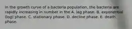 In the growth curve of a bacteria population, the bacteria are rapidly increasing in number in the A. lag phase. B. exponential (log) phase. C. stationary phase. D. decline phase. E. death phase.