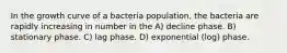 In the growth curve of a bacteria population, the bacteria are rapidly increasing in number in the A) decline phase. B) stationary phase. C) lag phase. D) exponential (log) phase.