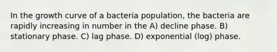 In the growth curve of a bacteria population, the bacteria are rapidly increasing in number in the A) decline phase. B) stationary phase. C) lag phase. D) exponential (log) phase.