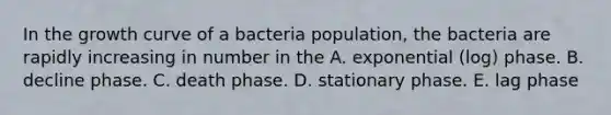 In the growth curve of a bacteria population, the bacteria are rapidly increasing in number in the A. exponential (log) phase. B. decline phase. C. death phase. D. stationary phase. E. lag phase