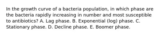 In the growth curve of a bacteria population, in which phase are the bacteria rapidly increasing in number and most susceptible to antibiotics? A. Lag phase. B. Exponential (log) phase. C. Stationary phase. D. Decline phase. E. Boomer phase.