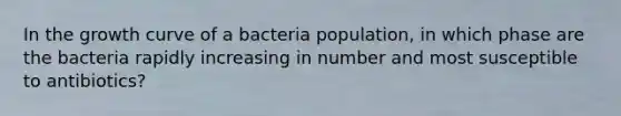 In the growth curve of a bacteria population, in which phase are the bacteria rapidly increasing in number and most susceptible to antibiotics?