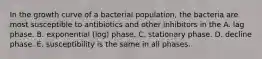 In the growth curve of a bacterial population, the bacteria are most susceptible to antibiotics and other inhibitors in the A. lag phase. B. exponential (log) phase. C. stationary phase. D. decline phase. E. susceptibility is the same in all phases.