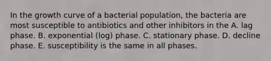 In the growth curve of a bacterial population, the bacteria are most susceptible to antibiotics and other inhibitors in the A. lag phase. B. exponential (log) phase. C. stationary phase. D. decline phase. E. susceptibility is the same in all phases.