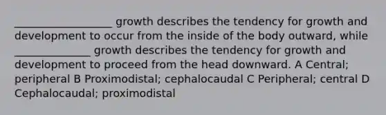 __________________ growth describes the tendency for growth and development to occur from the inside of the body outward, while ______________ growth describes the tendency for growth and development to proceed from the head downward. A Central; peripheral B Proximodistal; cephalocaudal C Peripheral; central D Cephalocaudal; proximodistal