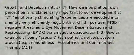 Growth and Development: 1) T/F: How we interpret our own perception is fundamentally important to our development 2) T/F: "emotionally stimulating" experiences are encoded into memory very efficiently (e.g., birth of child - positive; PTSD - negative [treatment: Eye Movement Desensitization and Reprocessing (EMDR) via amygdala deactivation]) 3) Give an example of being "present" (sympathetic nervous system arousal) e.g., mindfulness - Acceptance and Commitment Therapy (ACT)