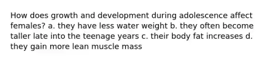 How does growth and development during adolescence affect females? a. they have less water weight b. they often become taller late into the teenage years c. their body fat increases d. they gain more lean muscle mass