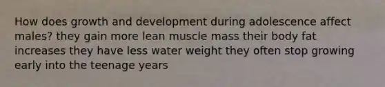 How does growth and development during adolescence affect males? they gain more lean muscle mass their body fat increases they have less water weight they often stop growing early into the teenage years