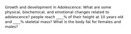 Growth and development in Adolescence: What are some physical, biochemical, and emotional changes related to adolescence? people reach ____% of their height at 10 years old and ____% skeletal mass? What is the body fat for females and males?