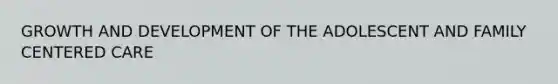 GROWTH AND DEVELOPMENT OF THE ADOLESCENT AND FAMILY CENTERED CARE