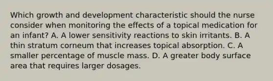 Which growth and development characteristic should the nurse consider when monitoring the effects of a topical medication for an infant? A. A lower sensitivity reactions to skin irritants. B. A thin stratum corneum that increases topical absorption. C. A smaller percentage of muscle mass. D. A greater body surface area that requires larger dosages.