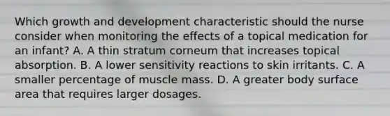 Which growth and development characteristic should the nurse consider when monitoring the effects of a topical medication for an infant? A. A thin stratum corneum that increases topical absorption. B. A lower sensitivity reactions to skin irritants. C. A smaller percentage of muscle mass. D. A greater body surface area that requires larger dosages.