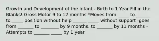 Growth and Development of the Infant - Birth to 1 Year Fill in the Blanks! Gross Motor 9 to 12 months *Moves from _____ to ______ to _____ position without help ______ _____ without support -goes from _______ to ________ by 9 months, to _______ by 11 months -Attempts to _______ _____ by 1 year