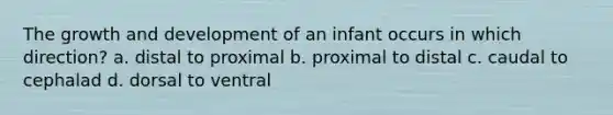 The growth and development of an infant occurs in which direction? a. distal to proximal b. proximal to distal c. caudal to cephalad d. dorsal to ventral