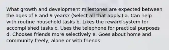 What growth and development milestones are expected between the ages of 8 and 9 years? (Select all that apply.) a. Can help with routine household tasks b. Likes the reward system for accomplished tasks c. Uses the telephone for practical purposes d. Chooses friends more selectively e. Goes about home and community freely, alone or with friends