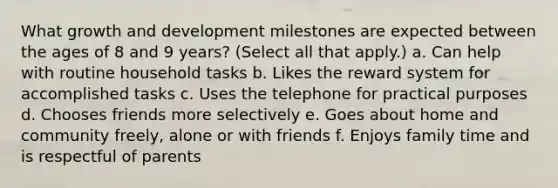 What growth and development milestones are expected between the ages of 8 and 9 years? (Select all that apply.) a. Can help with routine household tasks b. Likes the reward system for accomplished tasks c. Uses the telephone for practical purposes d. Chooses friends more selectively e. Goes about home and community freely, alone or with friends f. Enjoys family time and is respectful of parents