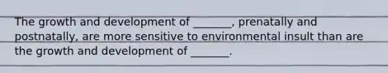 The growth and development of _______, prenatally and postnatally, are more sensitive to environmental insult than are the growth and development of _______.