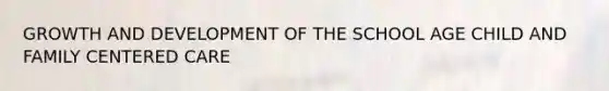 GROWTH AND DEVELOPMENT OF THE SCHOOL AGE CHILD AND FAMILY CENTERED CARE