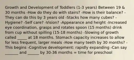 Growth and Development of Toddlers (1-3 years) Between 19 & 30 months -How do they do with stairs? -How is their balance? -They can do this by 3 years old -Stacks how many cubes? -Hygiene? -Self care? -Vision? -Appearance and height -Increased eye coordination, grasps and rotates spoon (15 months) drink from cup without spilling (15-18 months) -Slowing of growth called _____ at 18 months. Stomach capacity increases to allow for less frequent, larger meals -How many teeth by 30 months? -This begins -Cognitive development: rapidly expanding -Can say _______ and ______ by 30-36 months = time for preschool