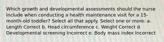 Which growth and developmental assessments should the nurse include when conducting a health maintenance visit for a 15-month-old toddler? Select all that apply. Select one or more: a. Length Correct b. Head circumference c. Weight Correct d. Developmental screening Incorrect e. Body mass index Incorrect