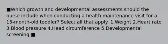 ■Which growth and developmental assessments should the nurse include when conducting a health maintenance visit for a 15-month-old toddler? Select all that apply. 1.Weight 2.Heart rate 3.Blood pressure 4.Head circumference 5.Developmental screening ■