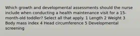 Which growth and developmental assessments should the nurse include when conducting a health maintenance visit for a 15-month-old toddler? Select all that apply. 1 Length 2 Weight 3 Body mass index 4 Head circumference 5 Developmental screening