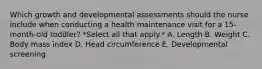 Which growth and developmental assessments should the nurse include when conducting a health maintenance visit for a 15-month-old toddler? *Select all that apply.* A. Length B. Weight C. Body mass index D. Head circumference E. Developmental screening