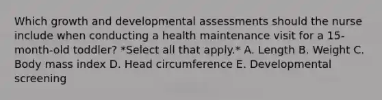 Which growth and developmental assessments should the nurse include when conducting a health maintenance visit for a 15-month-old toddler? *Select all that apply.* A. Length B. Weight C. Body mass index D. Head circumference E. Developmental screening