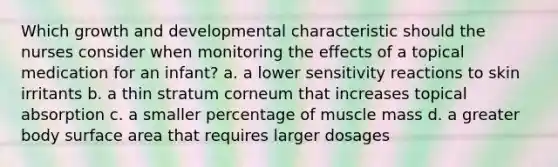 Which growth and developmental characteristic should the nurses consider when monitoring the effects of a topical medication for an infant? a. a lower sensitivity reactions to skin irritants b. a thin stratum corneum that increases topical absorption c. a smaller percentage of muscle mass d. a greater body surface area that requires larger dosages