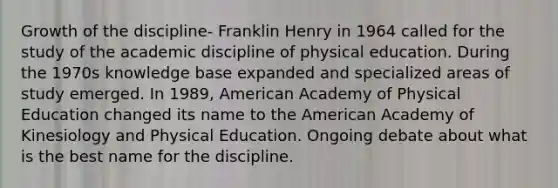 Growth of the discipline- Franklin Henry in 1964 called for the study of the academic discipline of physical education. During the 1970s knowledge base expanded and specialized areas of study emerged. In 1989, American Academy of Physical Education changed its name to the American Academy of Kinesiology and Physical Education. Ongoing debate about what is the best name for the discipline.