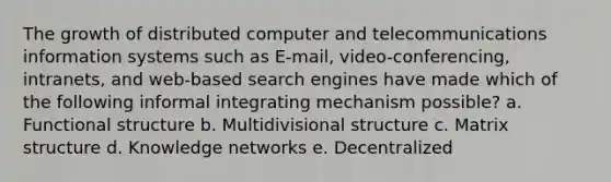 The growth of distributed computer and telecommunications information systems such as E-mail, video-conferencing, intranets, and web-based search engines have made which of the following informal integrating mechanism possible? a. Functional structure b. Multidivisional structure c. Matrix structure d. Knowledge networks e. Decentralized